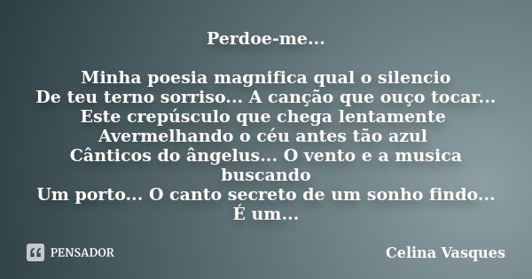 Perdoe-me... Minha poesia magnifica qual o silencio De teu terno sorriso... A canção que ouço tocar... Este crepúsculo que chega lentamente Avermelhando o céu a... Frase de Celina Vasques.