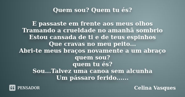 Quem sou? Quem tu és? E passaste em frente aos meus olhos Tramando a crueldade no amanhã sombrio Estou cansada de ti e de teus espinhos Que cravas no meu peito.... Frase de Celina Vasques.