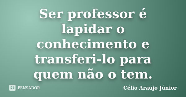 Ser professor é lapidar o conhecimento e transferi-lo para quem não o tem.... Frase de Célio Araujo Júnior.