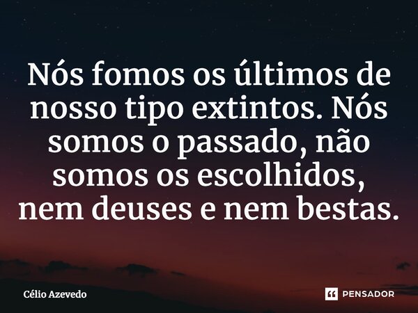 ⁠Nós fomos os últimos de nosso tipo extintos. Nós somos o passado, não somos os escolhidos, nem deuses e nem bestas.... Frase de Célio Azevedo.