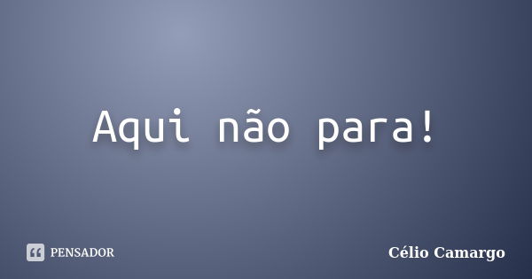 Aqui não para!... Frase de Célio Camargo.