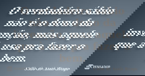 O verdadeiro sábio não é o dono da invenção, mas aquele que à usa pra fazer o bem.... Frase de Célio de Assis Braga.