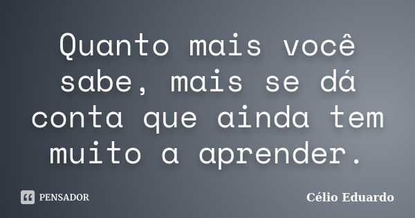 Quanto mais você sabe, mais se dá conta que ainda tem muito a aprender.... Frase de Célio Eduardo.