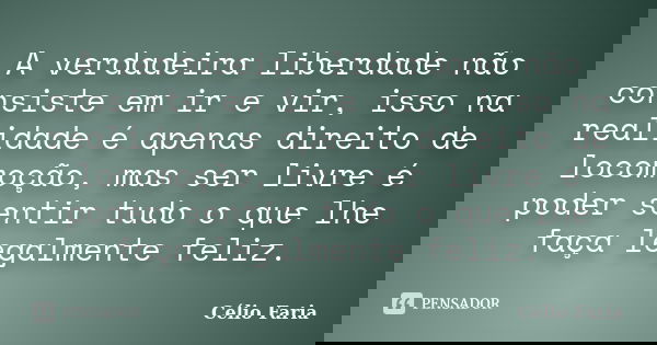 A verdadeira liberdade não consiste em ir e vir, isso na realidade é apenas direito de locomoção, mas ser livre é poder sentir tudo o que lhe faça legalmente fe... Frase de Célio Faria.