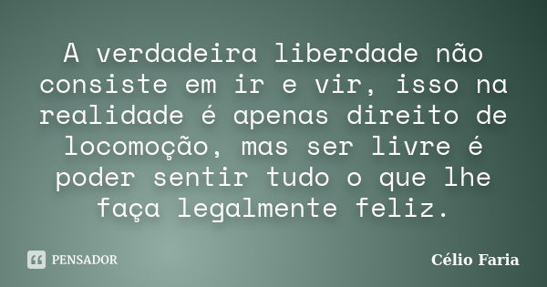 A verdadeira liberdade não consiste em ir e vir, isso na realidade é apenas direito de locomoção, mas ser livre é poder sentir tudo o que lhe faça legalmente fe... Frase de Célio Faria.