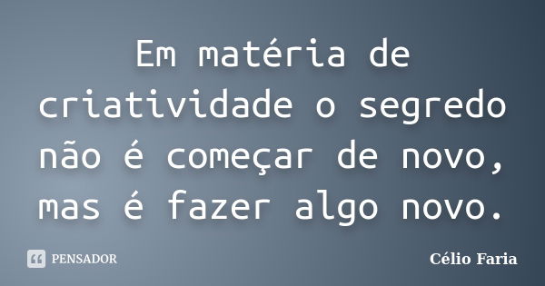 Em matéria de criatividade o segredo não é começar de novo, mas é fazer algo novo.... Frase de Célio Faria.