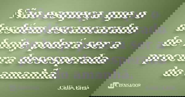 Não esqueça que o desdém escancarado de hoje poderá ser a procura desesperada do amanhã.... Frase de Célio Faria.