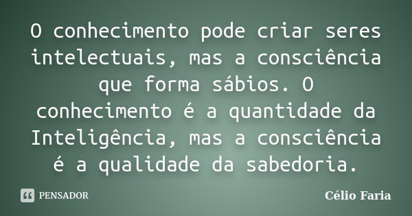 O conhecimento pode criar seres intelectuais, mas a consciência que forma sábios. O conhecimento é a quantidade da Inteligência, mas a consciência é a qualidade... Frase de Célio Faria.