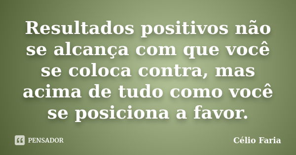 Resultados positivos não se alcança com que você se coloca contra, mas acima de tudo como você se posiciona a favor.... Frase de Célio Faria.