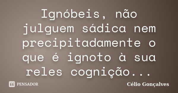 Ignóbeis, não julguem sádica nem precipitadamente o que é ignoto à sua reles cognição...... Frase de Célio Gonçalves.