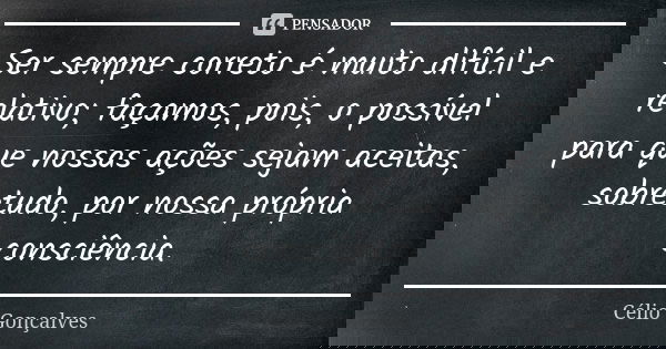 Ser sempre correto é muito difícil e relativo; façamos, pois, o possível para que nossas ações sejam aceitas, sobretudo, por nossa própria consciência.... Frase de Célio Gonçalves.