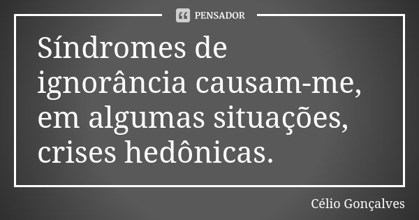 Síndromes de ignorância causam-me, em algumas situações, crises hedônicas.... Frase de Célio Gonçalves.