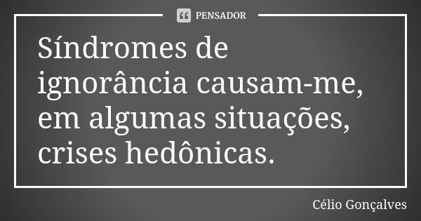 Síndromes de ignorância causam-me, em algumas situações, crises hedônicas.... Frase de Célio Gonçalves.