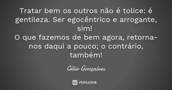 Tratar bem os outros não é tolice: é gentileza. Ser egocêntrico e arrogante, sim! O que fazemos de bem agora, retorna-nos daqui a pouco; o contrário, também!... Frase de Célio Gonçalves.