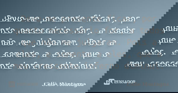 Devo-me presente ficar, por quanto necessário for, a todos que não me julgaram. Pois a eles, e somente a eles, que o meu crescente inferno diminui.... Frase de Célio Montagna.