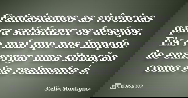 Fantasiamos as vivências para satisfazer os desejos. Eis o mal que nos impede de enxergar uma situação como ela realmente é.... Frase de Célio Montagna.