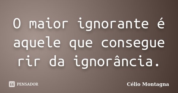 O maior ignorante é aquele que consegue rir da ignorância.... Frase de Célio Montagna.