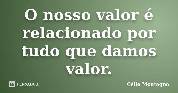 O nosso valor é relacionado por tudo que damos valor.... Frase de Célio Montagna.