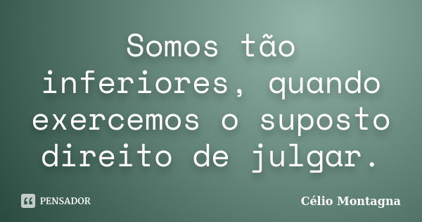 Somos tão inferiores, quando exercemos o suposto direito de julgar.... Frase de Célio Montagna.