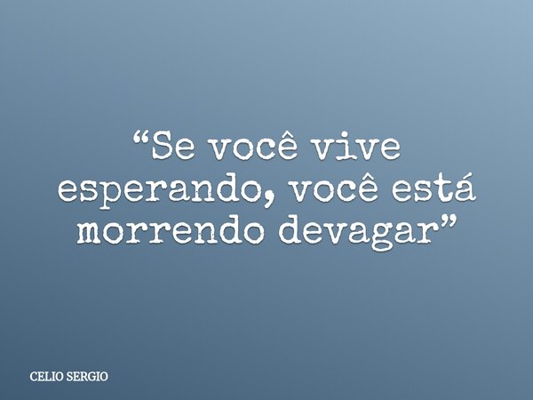 “Se você vive esperando, você está morrendo devagar”... Frase de CELIO SERGIO.