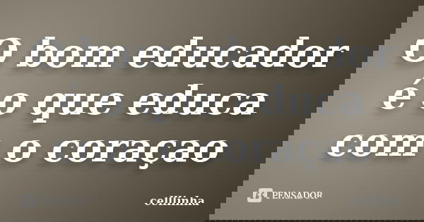 O bom educador é o que educa com o coraçao... Frase de celllinha.