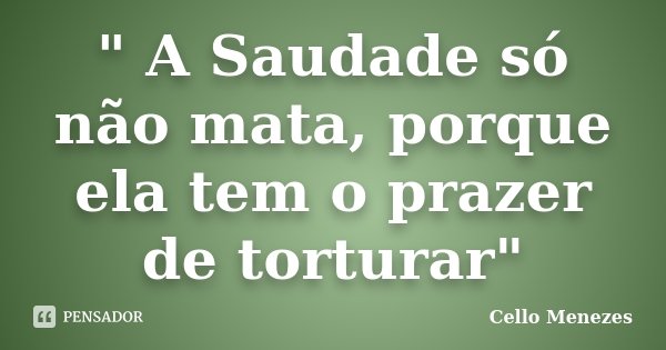 " A Saudade só não mata, porque ela tem o prazer de torturar"... Frase de Cello Menezes.