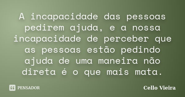 A incapacidade das pessoas pedirem ajuda, e a nossa incapacidade de perceber que as pessoas estão pedindo ajuda de uma maneira não direta é o que mais mata.... Frase de Cello Vieira.