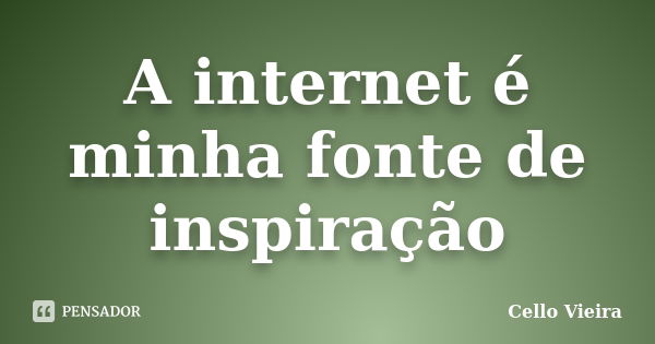 A internet é minha fonte de inspiração... Frase de Cello Vieira.