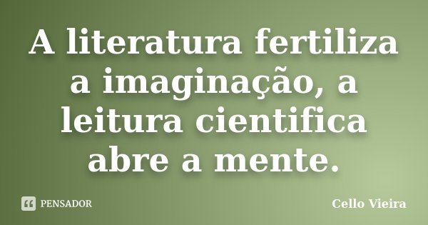 A literatura fertiliza a imaginação, a leitura cientifica abre a mente.... Frase de Cello Vieira.