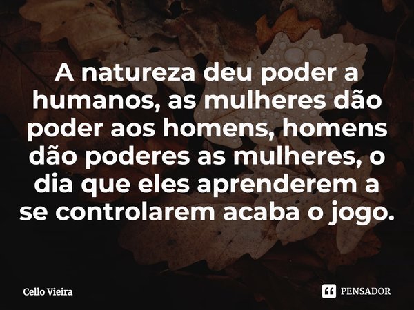 ⁠A natureza deu poder a humanos, as mulheres dão poder aos homens, homens dão poderes as mulheres, o dia que eles aprenderem a se controlarem acaba o jogo.... Frase de Cello Vieira.