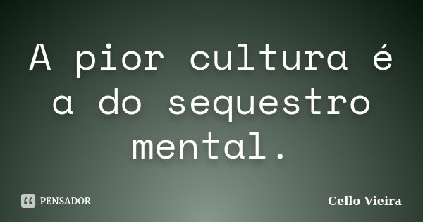 A pior cultura é a do sequestro mental.... Frase de Cello Vieira.