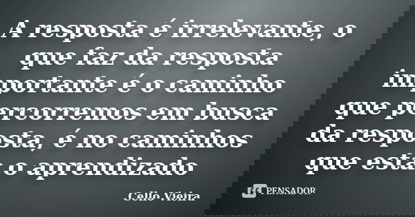 A resposta é irrelevante, o que faz da resposta importante é o caminho que percorremos em busca da resposta, é no caminhos que esta o aprendizado... Frase de Cello Vieira.