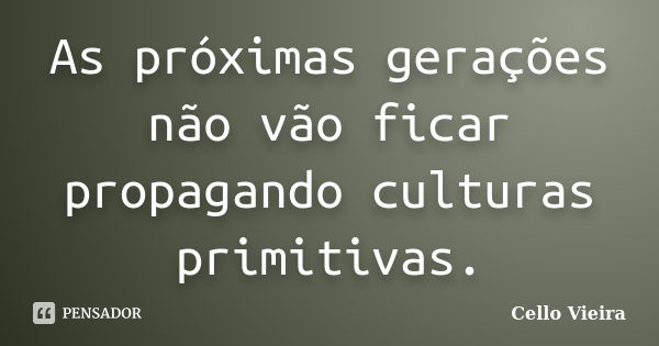 As próximas gerações não vão ficar propagando culturas primitivas.... Frase de Cello Vieira.