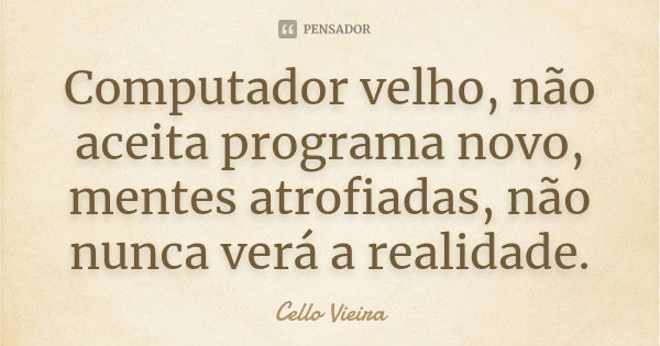 Computador velho, não aceita programa novo, mentes atrofiadas, não nunca verá a realidade.... Frase de Cello Vieira.