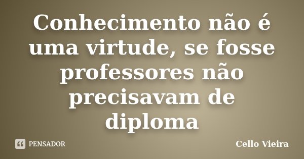 Conhecimento não é uma virtude, se fosse professores não precisavam de diploma... Frase de Cello Vieira.