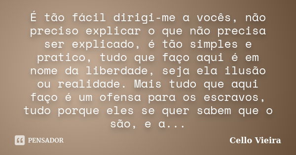 É tão fácil dirigi-me a vocês, não preciso explicar o que não precisa ser explicado, é tão simples e pratico, tudo que faço aqui é em nome da liberdade, seja el... Frase de Cello Vieira.