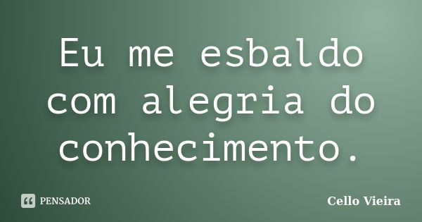 Eu me esbaldo com alegria do conhecimento.... Frase de Cello Vieira.