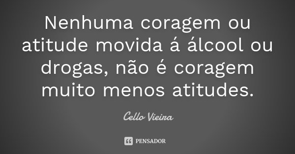Nenhuma coragem ou atitude movida á álcool ou drogas, não é coragem muito menos atitudes.... Frase de Cello Vieira.