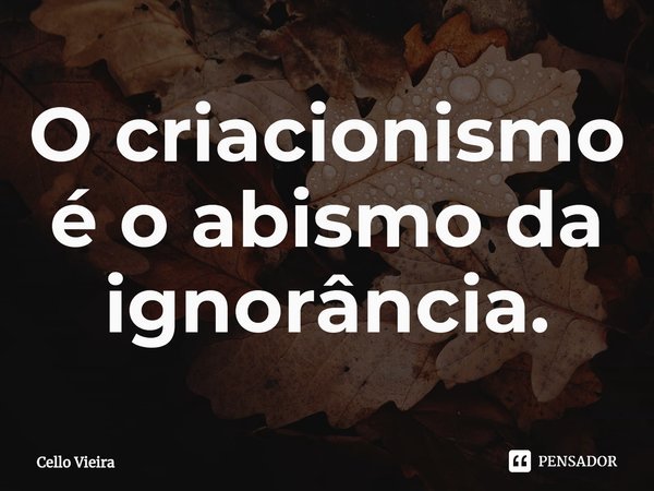 ⁠O criacionismo é o abismo da ignorância.... Frase de Cello Vieira.