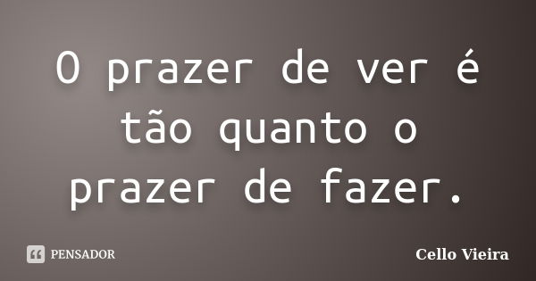 O prazer de ver é tão quanto o prazer de fazer.... Frase de Cello Vieira.