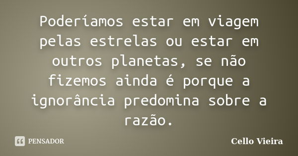 Poderíamos estar em viagem pelas estrelas ou estar em outros planetas, se não fizemos ainda é porque a ignorância predomina sobre a razão.... Frase de Cello Vieira.