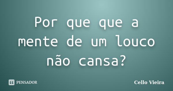 Por que que a mente de um louco não cansa?... Frase de Cello Vieira.