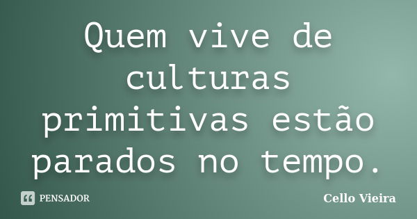 Quem vive de culturas primitivas estão parados no tempo.... Frase de Cello Vieira.