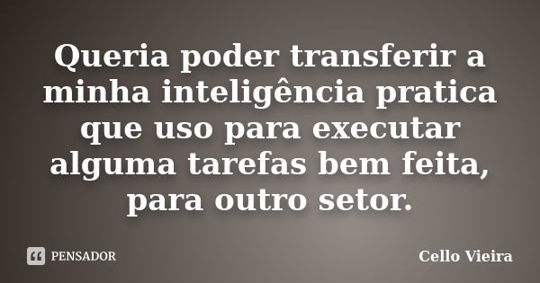 Queria poder transferir a minha inteligência pratica que uso para executar alguma tarefas bem feita, para outro setor.... Frase de Cello Vieira.