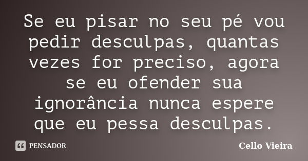 Se eu pisar no seu pé vou pedir desculpas, quantas vezes for preciso, agora se eu ofender sua ignorância nunca espere que eu pessa desculpas.... Frase de Cello Vieira.