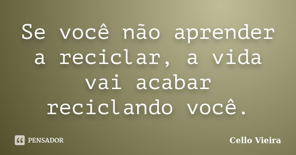 Se você não aprender a reciclar, a vida vai acabar reciclando você.... Frase de Cello Vieira.