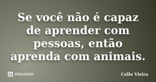 Se você não é capaz de aprender com pessoas, então aprenda com animais.... Frase de Cello Vieira.