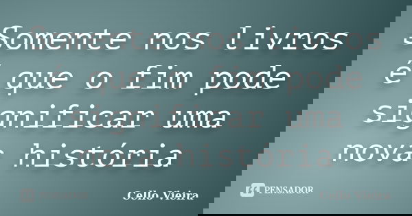 Somente nos livros é que o fim pode significar uma nova história... Frase de Cello Vieira.