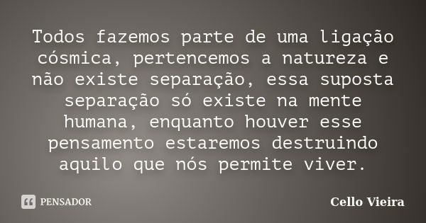 Todos fazemos parte de uma ligação cósmica, pertencemos a natureza e não existe separação, essa suposta separação só existe na mente humana, enquanto houver ess... Frase de Cello Vieira.