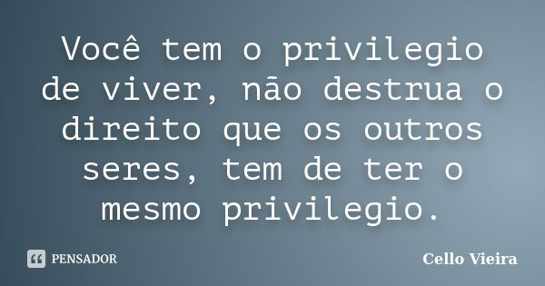 Você tem o privilegio de viver, não destrua o direito que os outros seres, tem de ter o mesmo privilegio.... Frase de Cello Vieira.